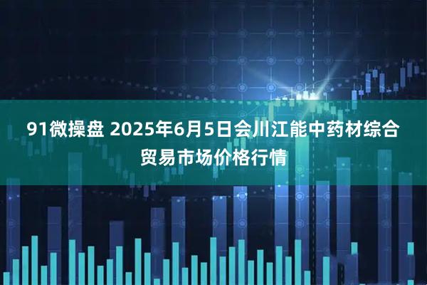 91微操盘 2025年6月5日会川江能中药材综合贸易市场价格行情