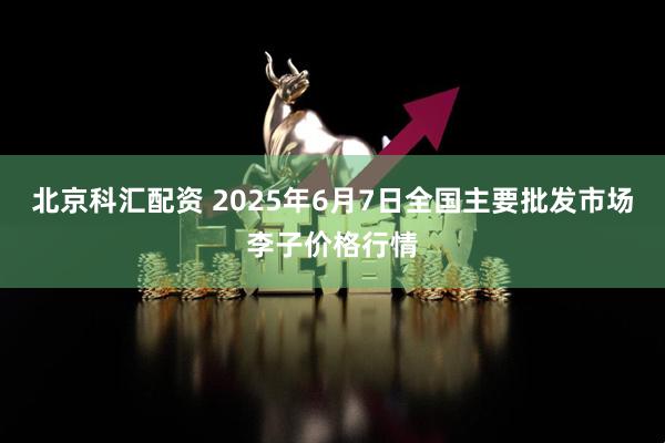 北京科汇配资 2025年6月7日全国主要批发市场李子价格行情