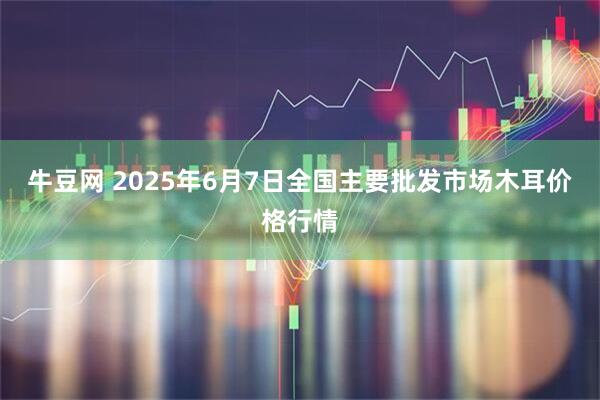 牛豆网 2025年6月7日全国主要批发市场木耳价格行情