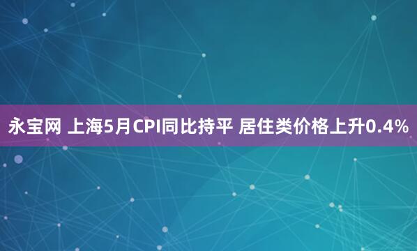 永宝网 上海5月CPI同比持平 居住类价格上升0.4%