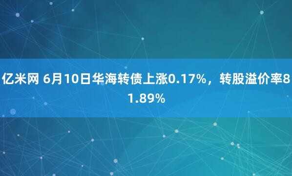 亿米网 6月10日华海转债上涨0.17%，转股溢价率81.89%
