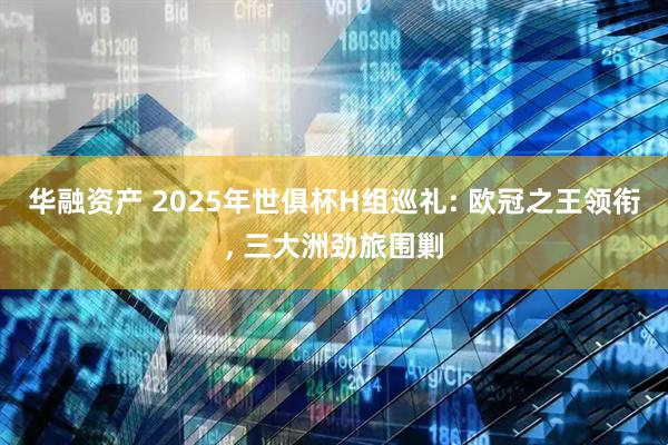 华融资产 2025年世俱杯H组巡礼: 欧冠之王领衔, 三大洲劲旅围剿