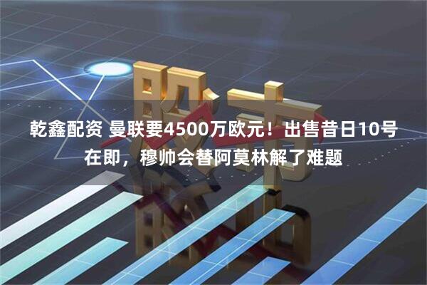 乾鑫配资 曼联要4500万欧元！出售昔日10号在即，穆帅会替阿莫林解了难题
