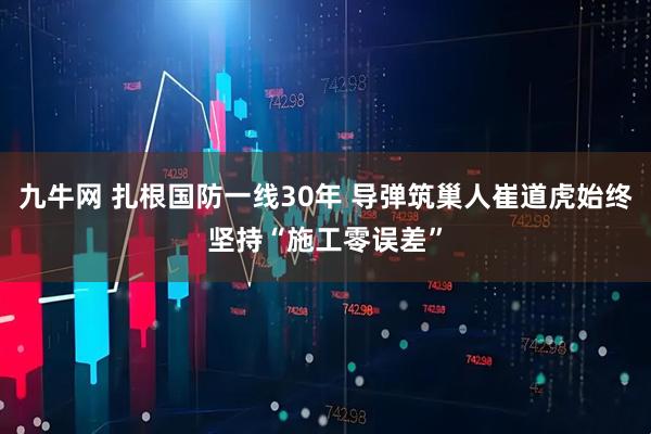 九牛网 扎根国防一线30年 导弹筑巢人崔道虎始终坚持“施工零误差”