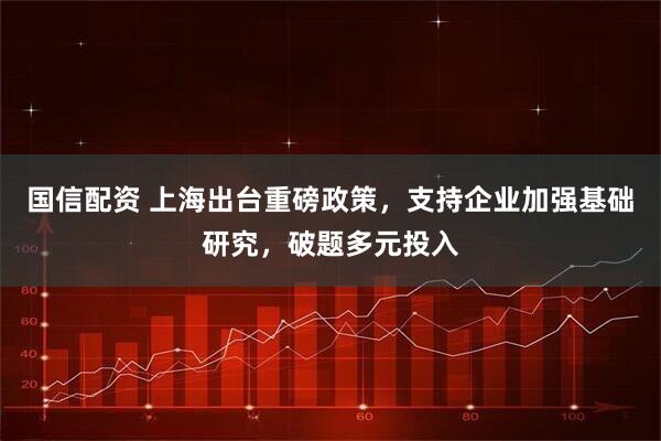 国信配资 上海出台重磅政策，支持企业加强基础研究，破题多元投入