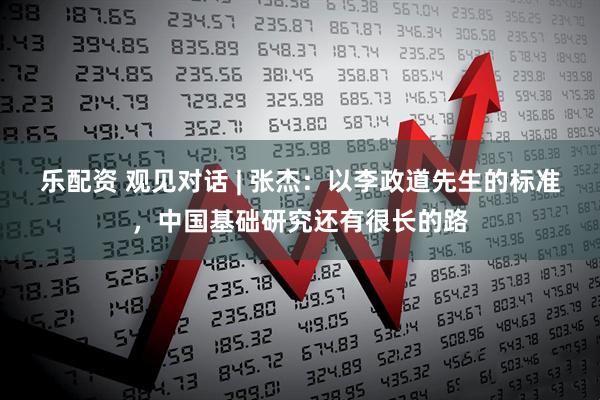 乐配资 观见对话 | 张杰：以李政道先生的标准，中国基础研究还有很长的路