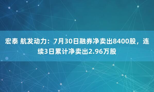 宏泰 航发动力：7月30日融券净卖出8400股，连续3日累计净卖出2.96万股