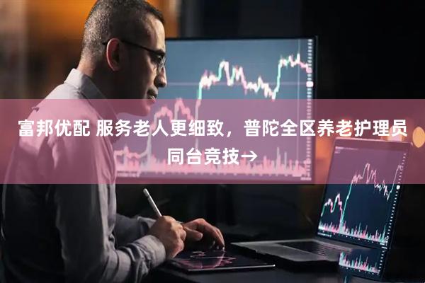 富邦优配 服务老人更细致，普陀全区养老护理员同台竞技→