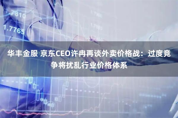 华丰金服 京东CEO许冉再谈外卖价格战：过度竞争将扰乱行业价格体系