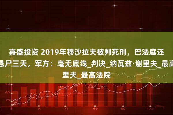 嘉盛投资 2019年穆沙拉夫被判死刑，巴法庭还要求悬尸三天，军方：毫无底线_判决_纳瓦兹·谢里夫_最高法院