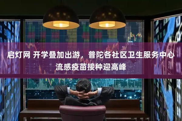 启灯网 开学叠加出游，普陀各社区卫生服务中心流感疫苗接种迎高峰