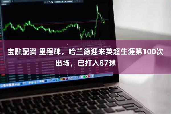 宝融配资 里程碑，哈兰德迎来英超生涯第100次出场，已打入87球