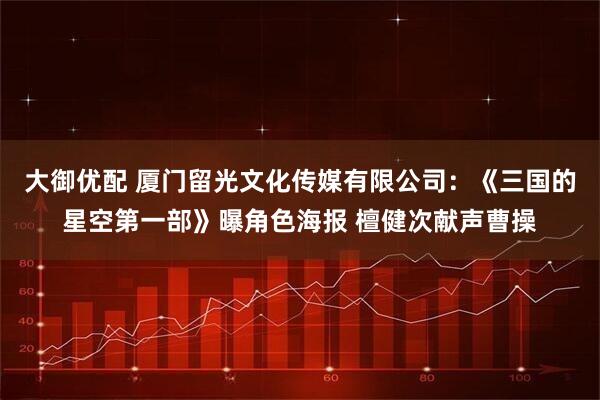 大御优配 厦门留光文化传媒有限公司：《三国的星空第一部》曝角色海报 檀健次献声曹操
