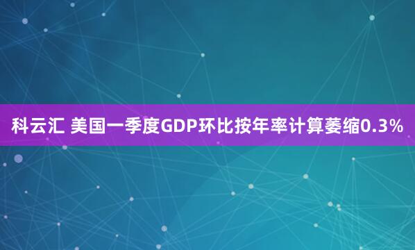 科云汇 美国一季度GDP环比按年率计算萎缩0.3%