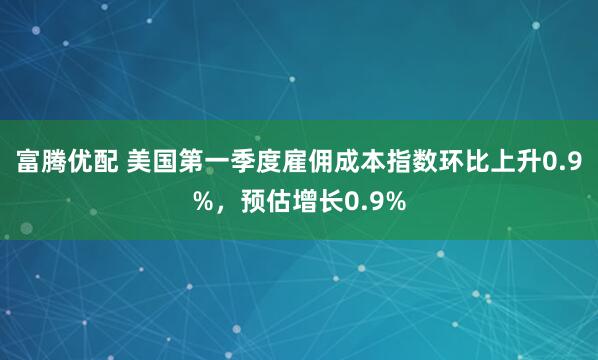 富腾优配 美国第一季度雇佣成本指数环比上升0.9%，预估增长0.9%