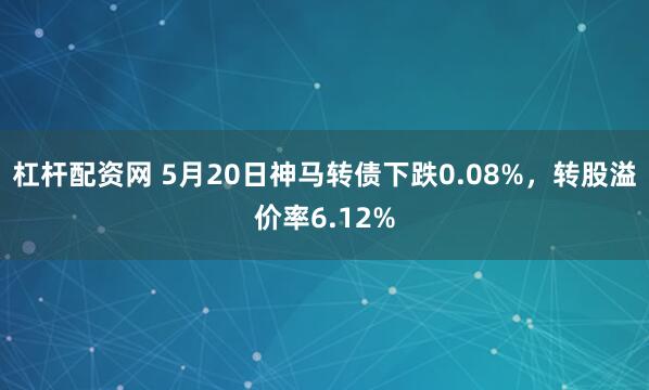 杠杆配资网 5月20日神马转债下跌0.08%，转股溢价率6.12%
