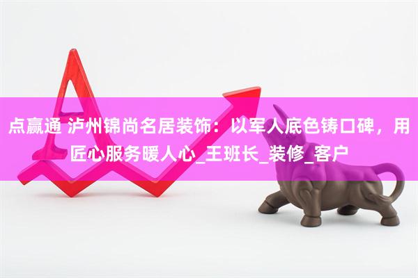 点赢通 泸州锦尚名居装饰：以军人底色铸口碑，用匠心服务暖人心_王班长_装修_客户
